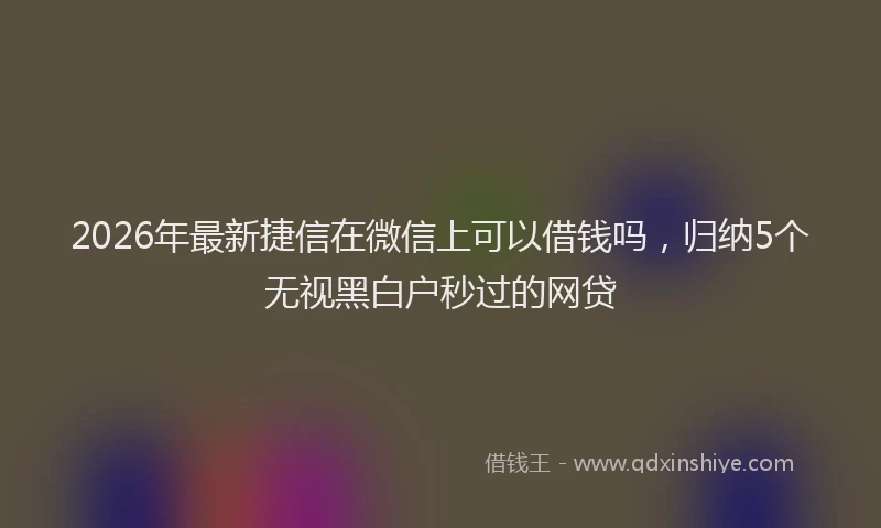2026年最新捷信在微信上可以借钱吗，归纳5个无视黑白户秒过的网贷
