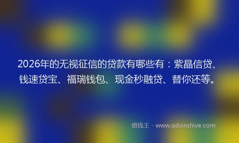 2026年的无视征信的贷款有哪些有：紫晶信贷、钱速贷宝、福瑞钱包、现金秒融贷、替你还等。