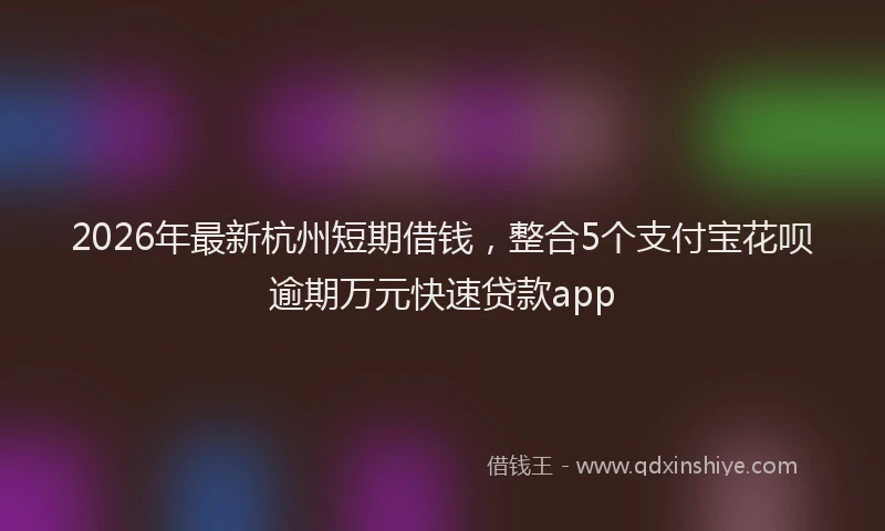 2026年最新杭州短期借钱，整合5个支付宝花呗逾期万元快速贷款app