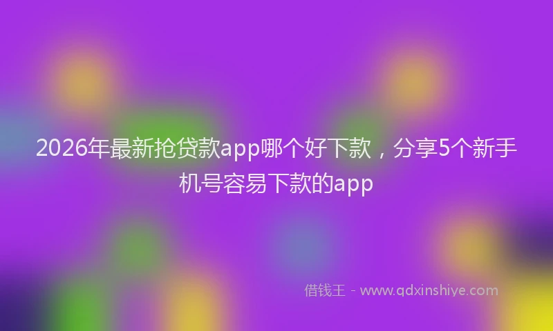 2026年最新抢贷款app哪个好下款，分享5个新手机号容易下款的app