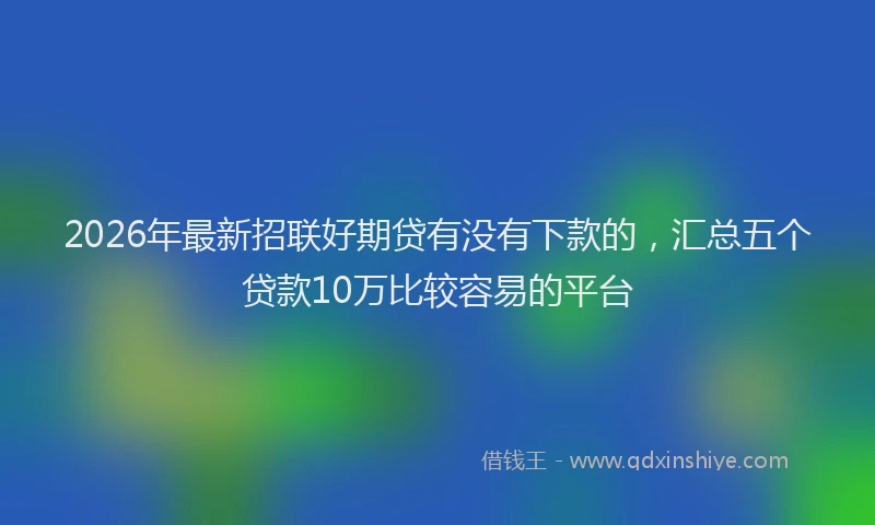 2026年最新招联好期贷有没有下款的，汇总五个贷款10万比较容易的平台