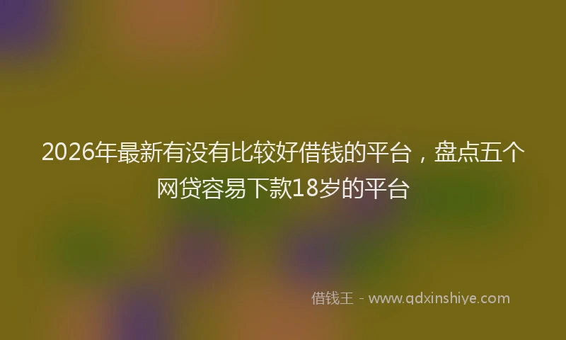 2026年最新有没有比较好借钱的平台，盘点五个网贷容易下款18岁的平台