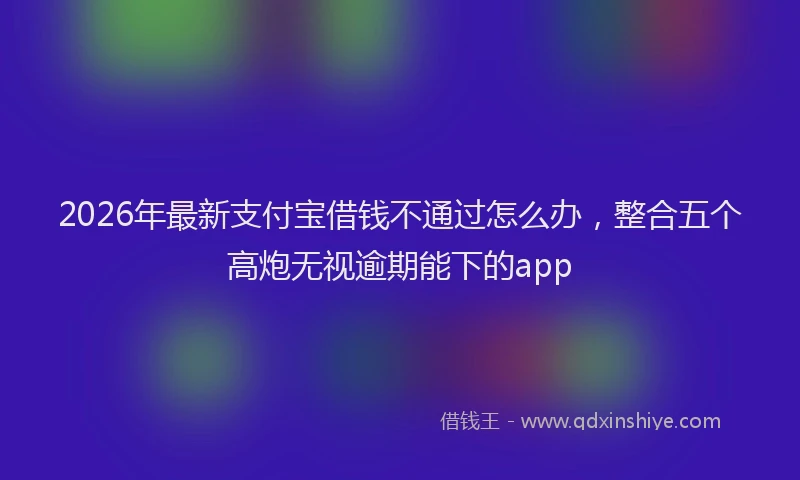 2026年最新支付宝借钱不通过怎么办，整合五个高炮无视逾期能下的app