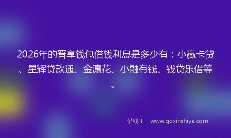 2026年的晋享钱包借钱利息是多少有：小赢卡贷、星辉贷款通、金瀛花、小融有钱、钱贷乐借等。