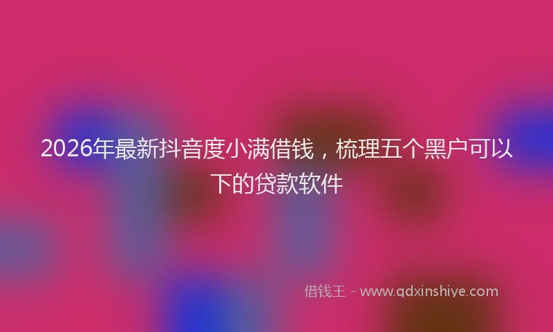 2026年最新抖音度小满借钱，梳理五个黑户可以下的贷款软件