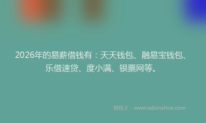 2026年的易薪借钱有：天天钱包、融易宝钱包、乐借速贷、度小满、银票网等。