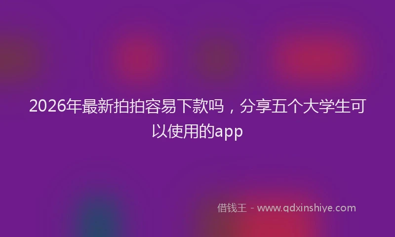 2026年最新拍拍容易下款吗，分享五个大学生可以使用的app