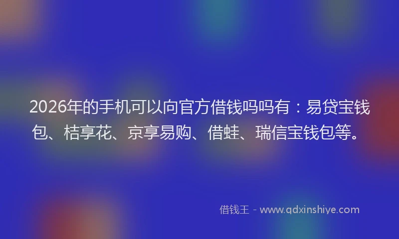2026年的手机可以向官方借钱吗吗有：易贷宝钱包、桔享花、京享易购、借蛙、瑞信宝钱包等。
