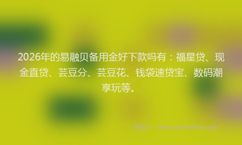 2026年的易融贝备用金好下款吗有：福星贷、现金直贷、芸豆分、芸豆花、钱袋速贷宝、数码潮享玩等。