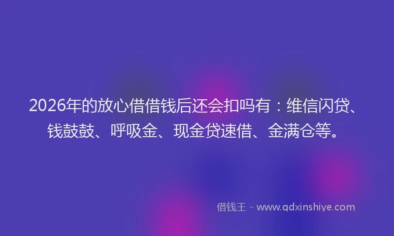2026年的放心借借钱后还会扣吗有：维信闪贷、钱鼓鼓、呼吸金、现金贷速借、金满仓等。