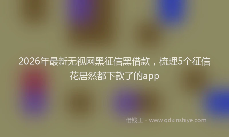 2026年最新无视网黑征信黑借款，梳理5个征信花居然都下款了的app