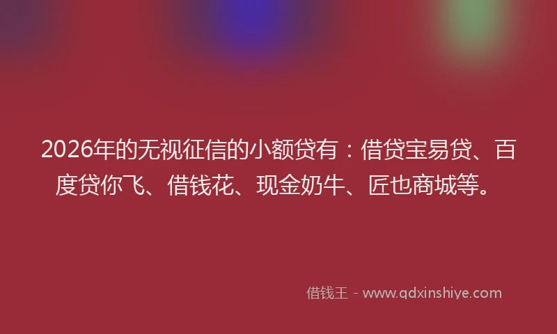 2026年的无视征信的小额贷有：借贷宝易贷、百度贷你飞、借钱花、现金奶牛、匠也商城等。