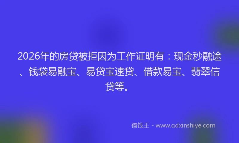 2026年的房贷被拒因为工作证明有：现金秒融途、钱袋易融宝、易贷宝速贷、借款易宝、翡翠信贷等。