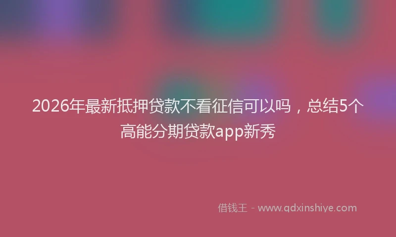 2026年最新抵押贷款不看征信可以吗，总结5个高能分期贷款app新秀