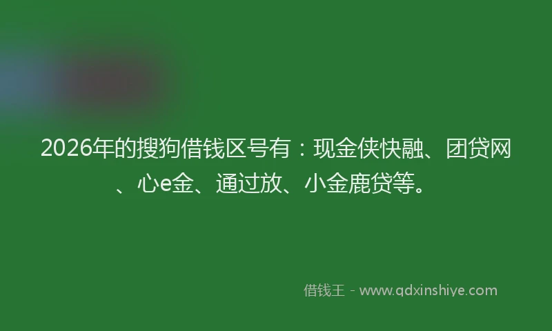 2026年的搜狗借钱区号有：现金侠快融、团贷网、心e金、通过放、小金鹿贷等。