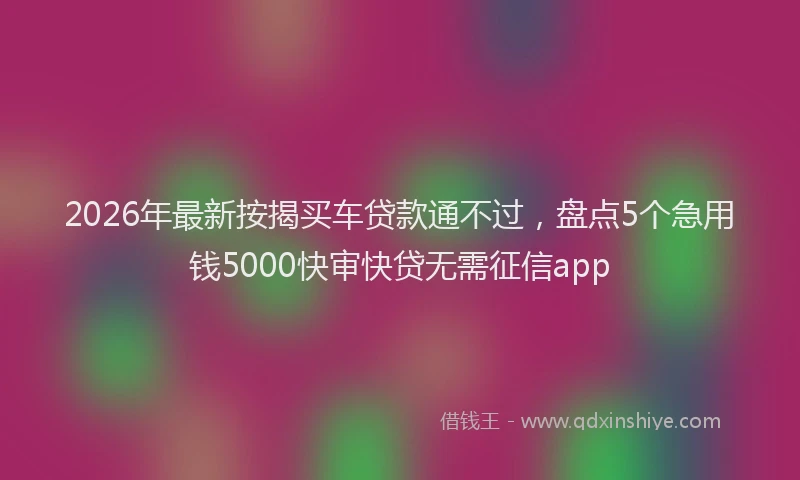 2026年最新按揭买车贷款通不过，盘点5个急用钱5000快审快贷无需征信app