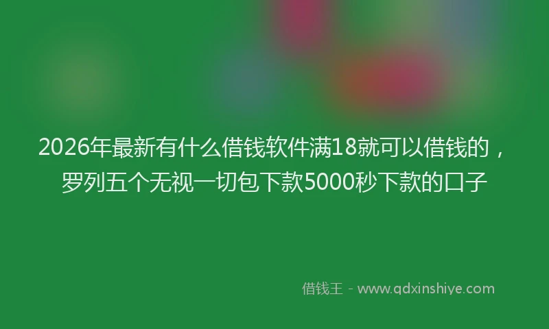 2026年最新有什么借钱软件满18就可以借钱的，罗列五个无视一切包下款5000秒下款的口子