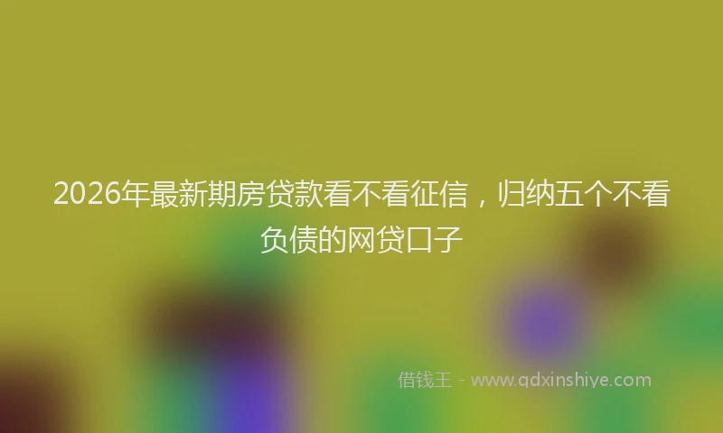 2026年最新期房贷款看不看征信，归纳五个不看负债的网贷口子