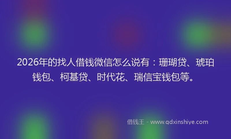 2026年的找人借钱微信怎么说有：珊瑚贷、琥珀钱包、柯基贷、时代花、瑞信宝钱包等。