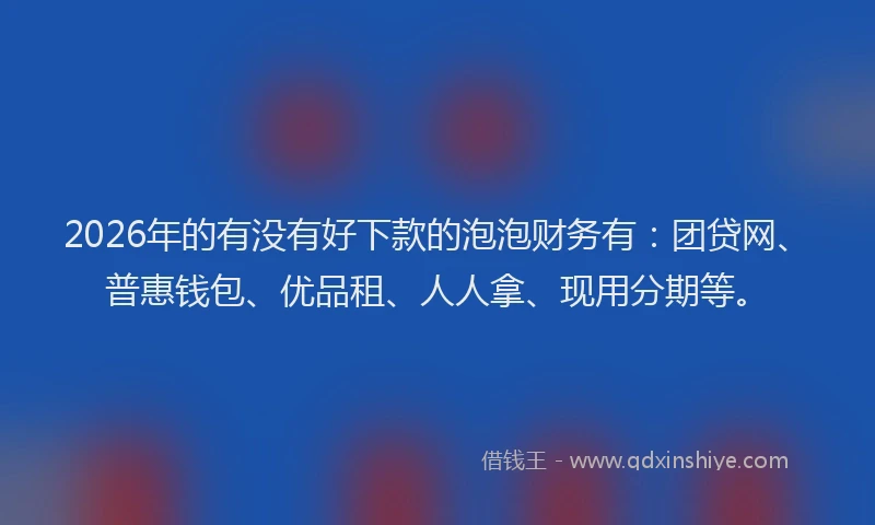 2026年的有没有好下款的泡泡财务有：团贷网、普惠钱包、优品租、人人拿、现用分期等。