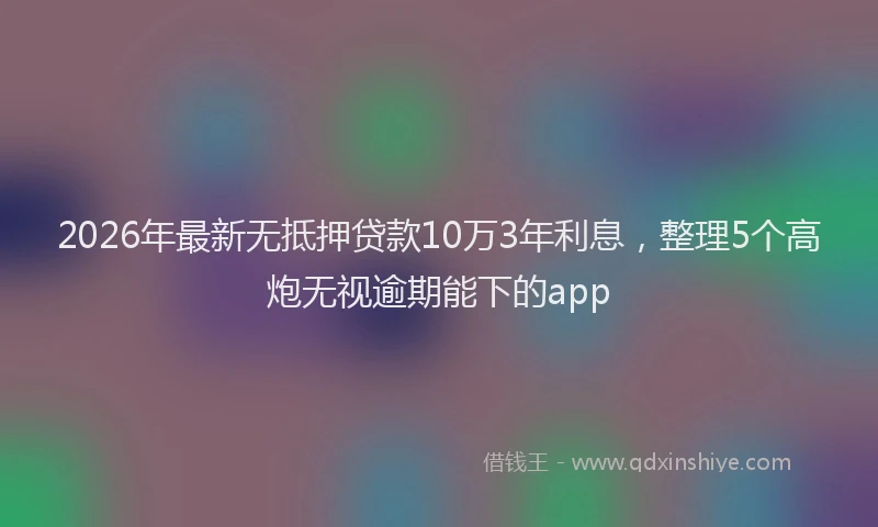 2026年最新无抵押贷款10万3年利息，整理5个高炮无视逾期能下的app