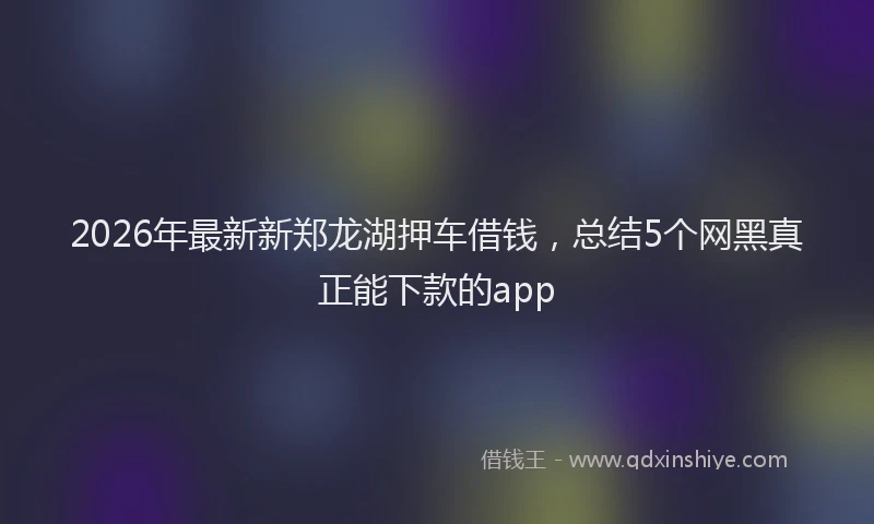 2026年最新新郑龙湖押车借钱，总结5个网黑真正能下款的app