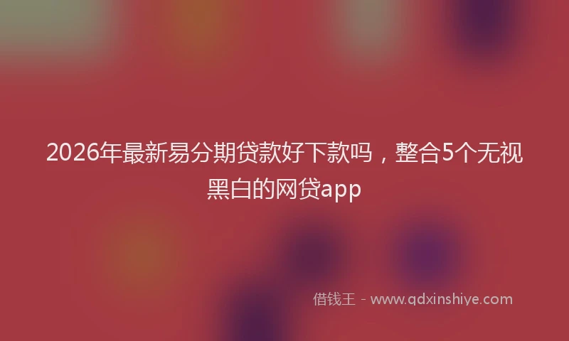 2026年最新易分期贷款好下款吗，整合5个无视黑白的网贷app