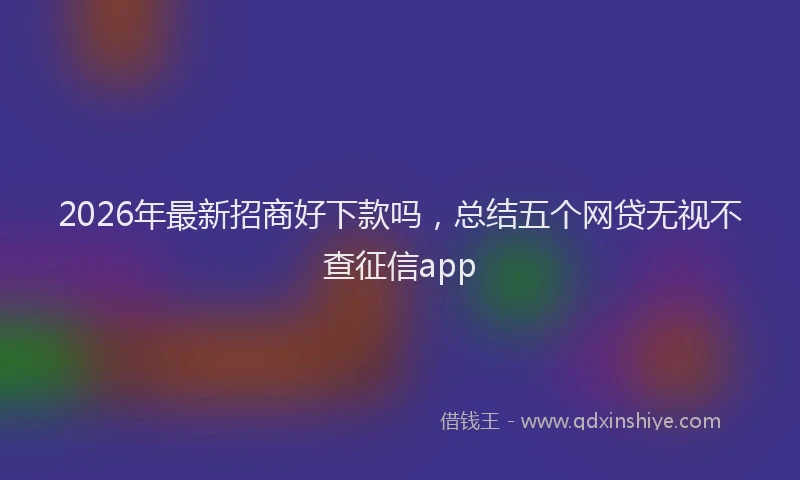 2026年最新招商好下款吗，总结五个网贷无视不查征信app