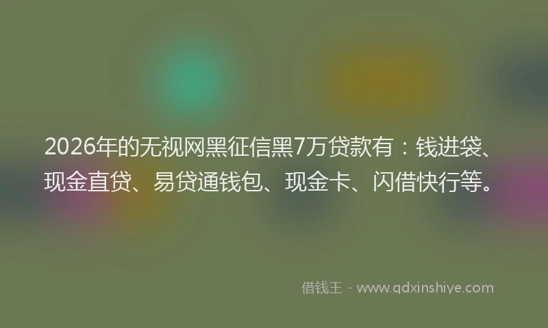 2026年的无视网黑征信黑7万贷款有：钱进袋、现金直贷、易贷通钱包、现金卡、闪借快行等。