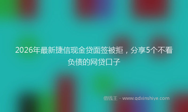 2026年最新捷信现金贷面签被拒，分享5个不看负债的网贷口子