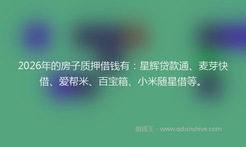 2026年的房子质押借钱有：星辉贷款通、麦芽快借、爱帮米、百宝箱、小米随星借等。