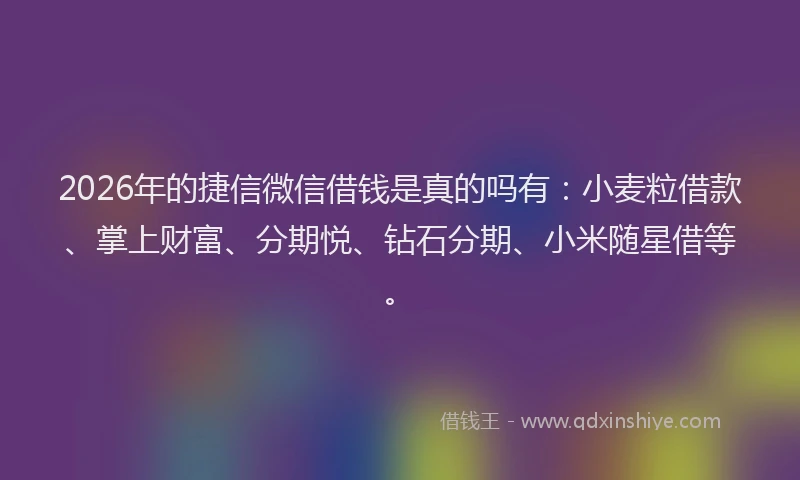2026年的捷信微信借钱是真的吗有：小麦粒借款、掌上财富、分期悦、钻石分期、小米随星借等。