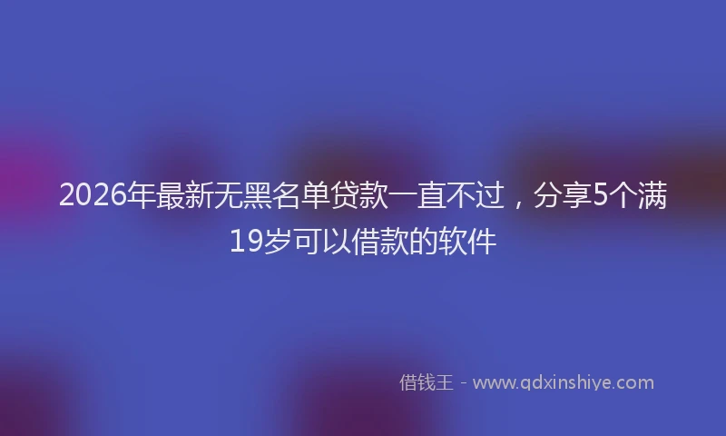2026年最新无黑名单贷款一直不过，分享5个满19岁可以借款的软件