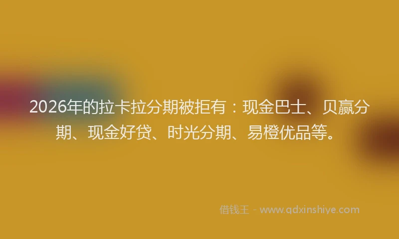 2026年的拉卡拉分期被拒有：现金巴士、贝赢分期、现金好贷、时光分期、易橙优品等。