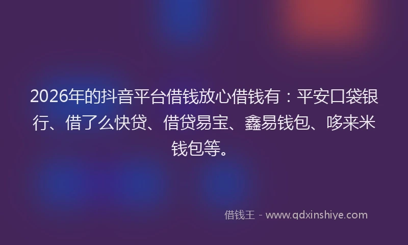 2026年的抖音平台借钱放心借钱有：平安口袋银行、借了么快贷、借贷易宝、鑫易钱包、哆来米钱包等。
