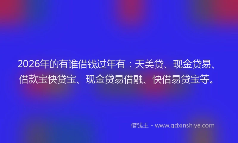 2026年的有谁借钱过年有：天美贷、现金贷易、借款宝快贷宝、现金贷易借融、快借易贷宝等。