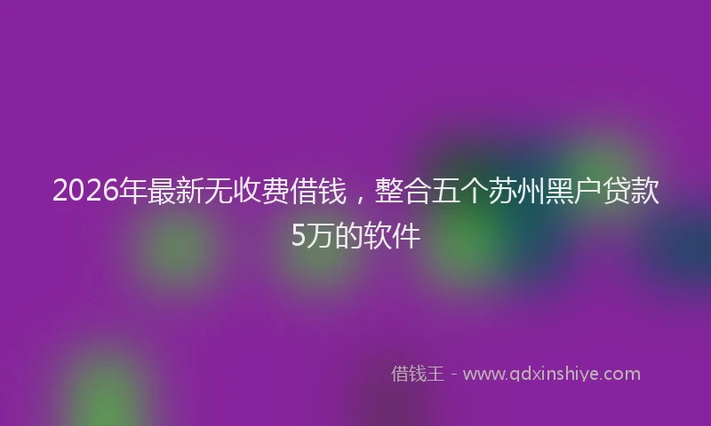 2026年最新无收费借钱，整合五个苏州黑户贷款5万的软件