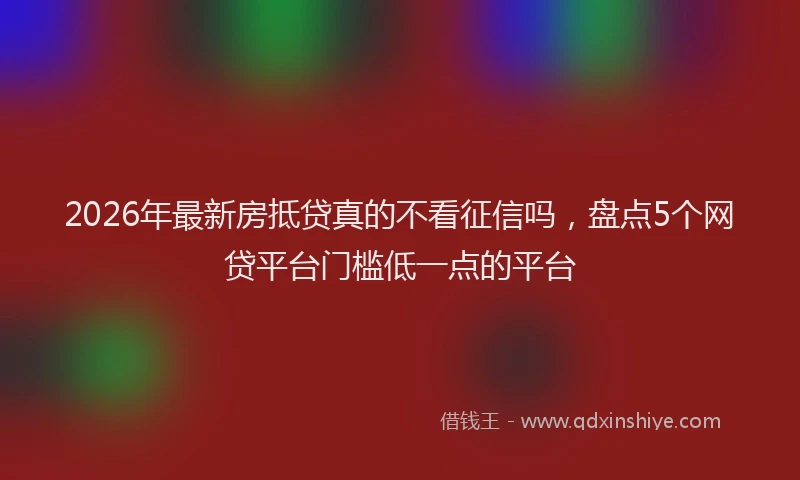 2026年最新房抵贷真的不看征信吗，盘点5个网贷平台门槛低一点的平台