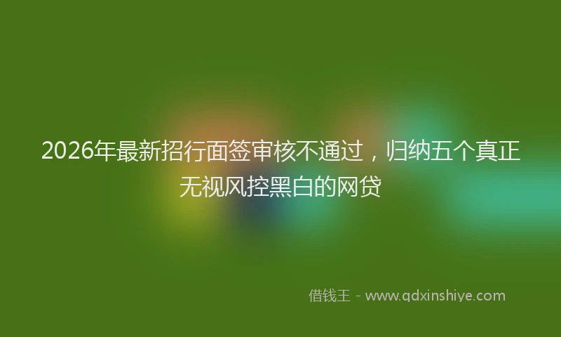 2026年最新招行面签审核不通过，归纳五个真正无视风控黑白的网贷