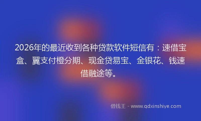 2026年的最近收到各种贷款软件短信有：速借宝盒、翼支付橙分期、现金贷易宝、金银花、钱速借融途等。