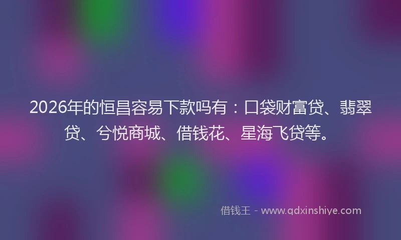 2026年的恒昌容易下款吗有：口袋财富贷、翡翠贷、兮悦商城、借钱花、星海飞贷等。