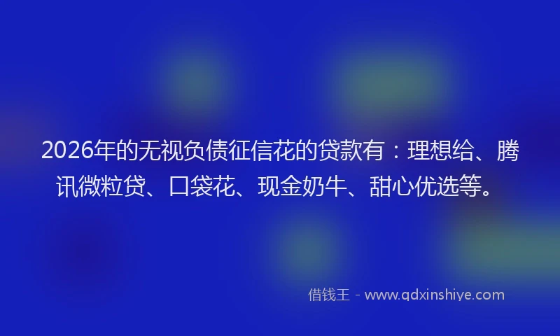 2026年的无视负债征信花的贷款有：理想给、腾讯微粒贷、口袋花、现金奶牛、甜心优选等。