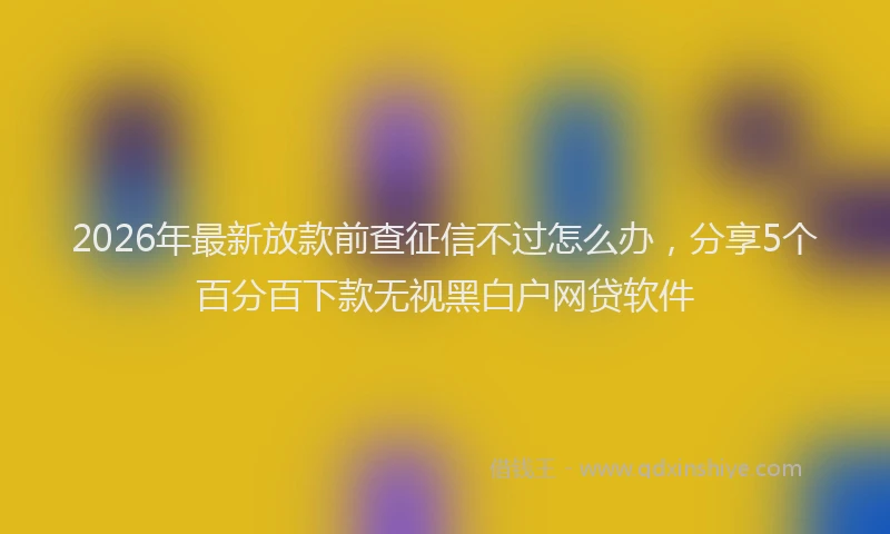 2026年最新放款前查征信不过怎么办，分享5个百分百下款无视黑白户网贷软件