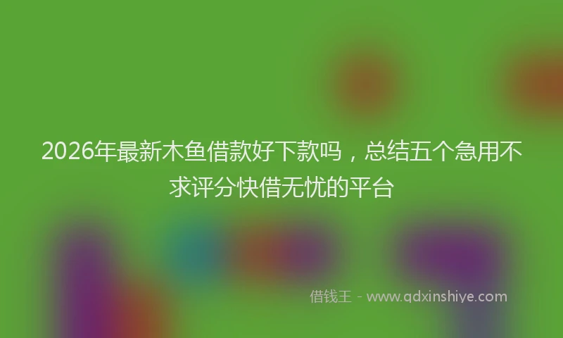 2026年最新木鱼借款好下款吗，总结五个急用不求评分快借无忧的平台