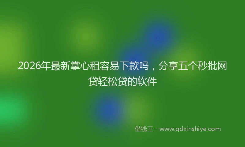2026年最新掌心租容易下款吗，分享五个秒批网贷轻松贷的软件