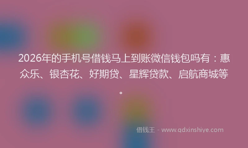 2026年的手机号借钱马上到账微信钱包吗有：惠众乐、银杏花、好期贷、星辉贷款、启航商城等。