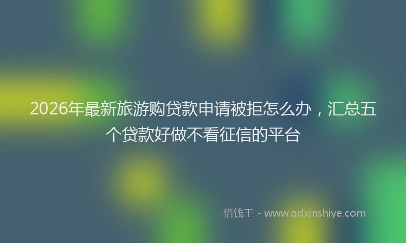 2026年最新旅游购贷款申请被拒怎么办，汇总五个贷款好做不看征信的平台