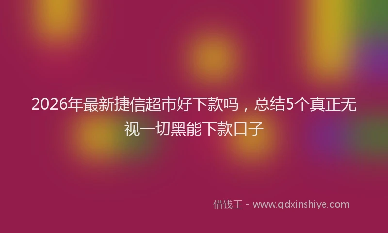 2026年最新捷信超市好下款吗，总结5个真正无视一切黑能下款口子