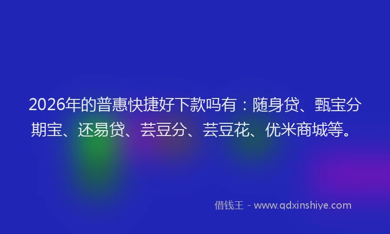 2026年的普惠快捷好下款吗有：随身贷、甄宝分期宝、还易贷、芸豆分、芸豆花、优米商城等。