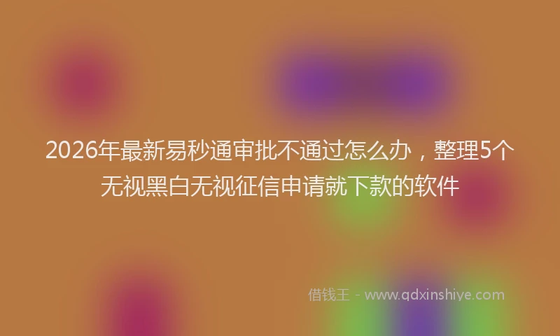 2026年最新易秒通审批不通过怎么办，整理5个无视黑白无视征信申请就下款的软件